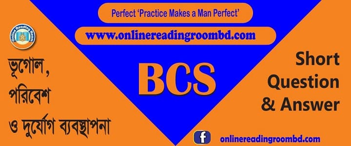 বিসিএস: ভূগোল, পরিবেশ ও দুর্যোগ ব্যবস্থাপনা: সংক্ষিপ্ত প্রশ্ন ও উত্তর: বাংলাদেশের ভৌগোলিক পরিচিতি, ভূগোল, পরিবেশ ও দুর্যোগ ব্যবস্থাপনা, ভূগোল বিশ্ব, আন্তর্জাতিক সীমারেখা, BCS-ভূগোল, পরিবেশ ও দুর্যোগ ব্যবস্থাপনা, বাংলাদেশের নদ-নদী, খাল-বিল, নদী, প্রণালী, সাগর ও মহাসাগর, মরুভূমি, মালভূমি ও গিরিপথ, পর্বত, আগ্নেয়গিরি, দ্বীপ, হ্রদ, বাংলাদেশের ভৌত পরিবেশ, সম্পদের বন্টন, বাংলাদেশ ও বৈশ্বিক পরিবেশ পরিবর্তন, দুর্যোগ ব্যবস্থাপনা, মানব সমাজের বিবর্তন, এশিয়া মহাদেশ, ইউরোপ মহাদেশ আফ্রিকা মহাদেশ, আমেরিকা মহাদেশ, ভৌগোলিক বৈচিত্র, আন্ত:রাষ্ট্রীয় ক্ষমতা, সংস্কৃতি ও শিল্পকলা, ধর্ম, খেলাধুলা, গণমাধ্যম, সামাজিক সমস্যা, রাষ্ট্র ও কূটনীতি, আর্ন্তজাতিক পরিবেশগত ইস্যু, আন্তর্জাতিক সংগঠন, অর্থনীতি ও বাণিজ্য, দিবস, র্বষ, দশক, পুরস্কার, মহাবিশ্ব, বাংলার প্রাচীনযুগ, বাংলার মধ্যযুগ, ইস্ট ইন্ডিয়া কোম্পানি, ব্রিটিশ শাসন, মুক্তিযুদ্ধ ও স্বাধীনতা, প্রাকৃতিক সম্পদ, মানব সম্পদ, উপজাতি, বাংলাদেশের অর্থনীতি, গুরুত্বপূর্ণ ও দর্শনীয় স্থান, জাতীয় পদক ও পুরস্কার, বাংলাদেশের যোগাযোগ ব্যবস্থা, বাংলাদেশের শিক্ষা ব্যবস্থা, বাংলাদেশের স্বাস্থ্যসেবা, বাংলাদেশের সংস্কৃতি, বৃহত্তম ও ক্ষুদ্রতম, বিখ্যাত ব্যক্তি, বহির্বিশ্বে স্বীকৃতি, বিভিন্ন দিবস, প্রতিষ্ঠান ও সংস্থা, জাতীয় বাজেট, জরিপ-রিপোর্টে বাংলাদেশ, বঙ্গোপসাগর, বিসিএসবাংলাদেশ বিষয়াবলি, লিখিত বাংলাদেশ বিষয়াবলি, সাজেশন বাংলাদেশ, বিষয়াবলি, ইতিহাস, ভূগোল, পৌরনীতি, বাংলাদেশের সংবিধান, সংবিধান;
